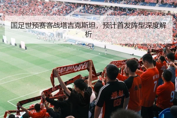 国足世预赛客战塔吉克斯坦，预计首发阵型深度解析