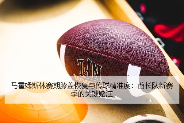 马霍姆斯休赛期膝盖恢复与传球精准度：酋长队新赛季的关键赌注