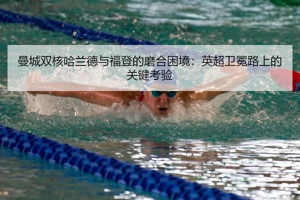 曼城双核哈兰德与福登的磨合困境：英超卫冕路上的关键考验