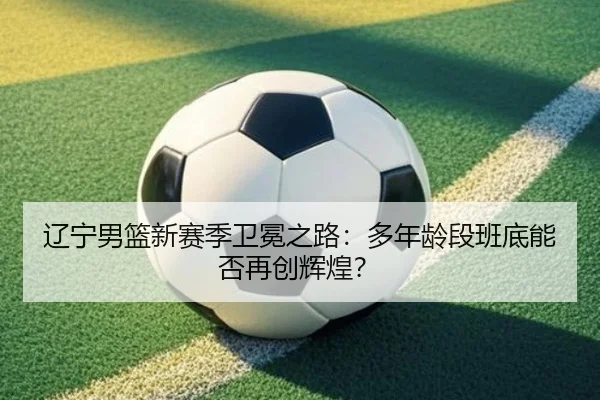 辽宁男篮新赛季卫冕之路：多年龄段班底能否再创辉煌？