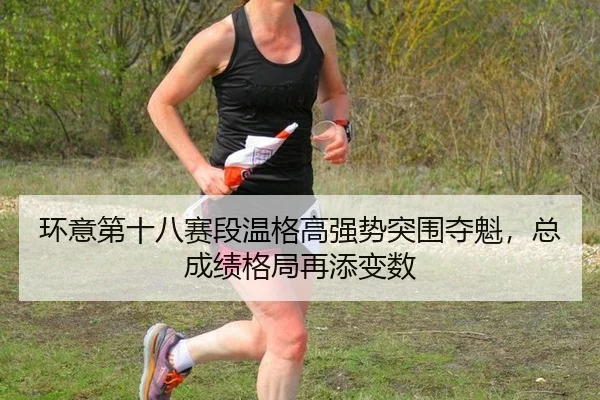 环意第十八赛段温格高强势突围夺魁，总成绩格局再添变数