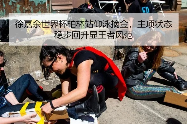 徐嘉余世界杯柏林站仰泳摘金，主项状态稳步回升显王者风范