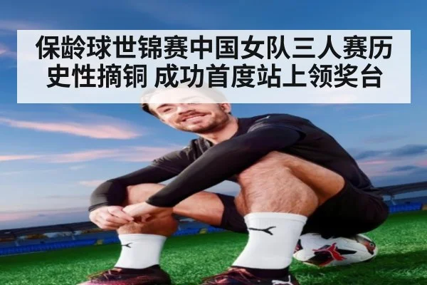 保龄球世锦赛中国女队三人赛历史性摘铜 成功首度站上领奖台
